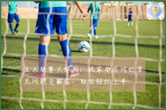 五大联赛买球网：玩家都在问的常见问题全解答，助你轻松上手
